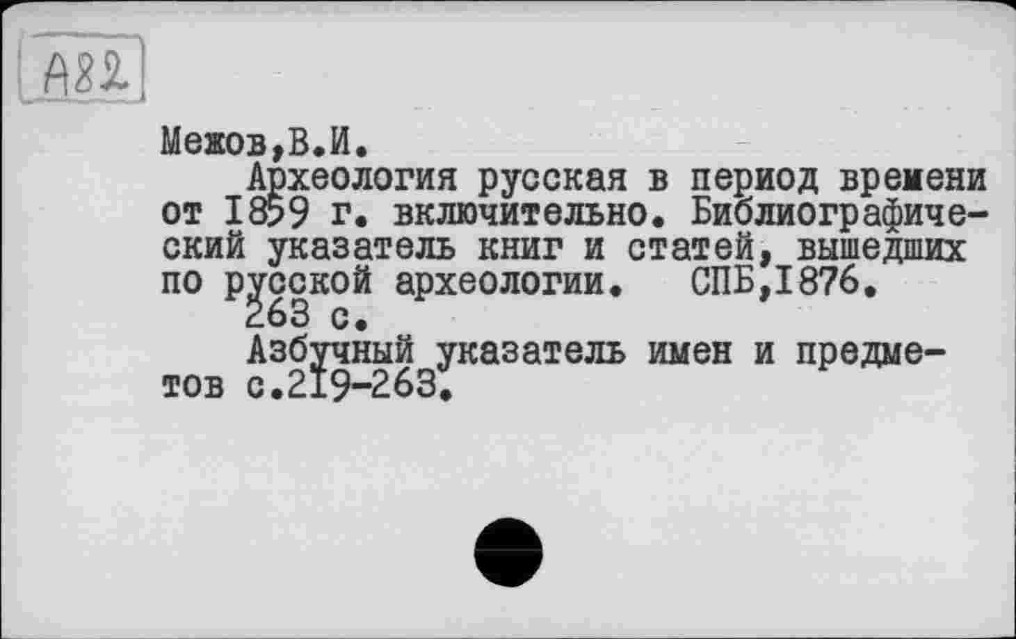 ﻿Межов,В.И.
Археология русская в период времени от 1859 г. включительно. Библиографический указатель книг и статей, вышедших по русской археологии. СПБ,1876.
Азбрныйдуказатель имен и предме-